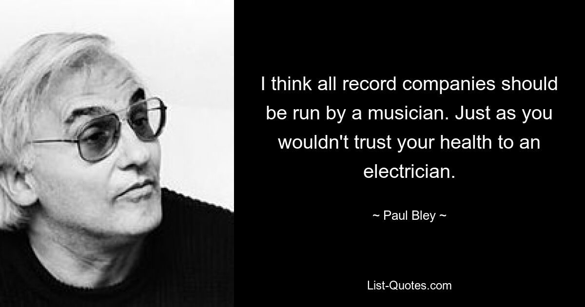 I think all record companies should be run by a musician. Just as you wouldn't trust your health to an electrician. — © Paul Bley