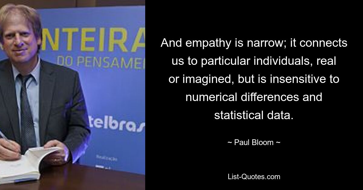 And empathy is narrow; it connects us to particular individuals, real or imagined, but is insensitive to numerical differences and statistical data. — © Paul Bloom