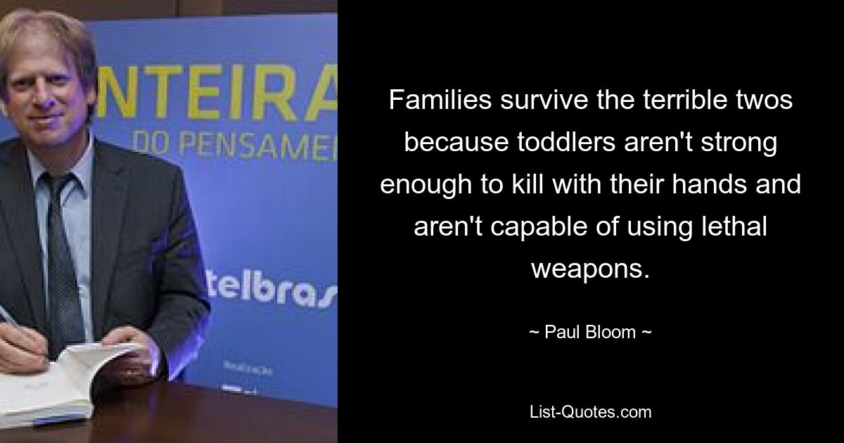 Families survive the terrible twos because toddlers aren't strong enough to kill with their hands and aren't capable of using lethal weapons. — © Paul Bloom