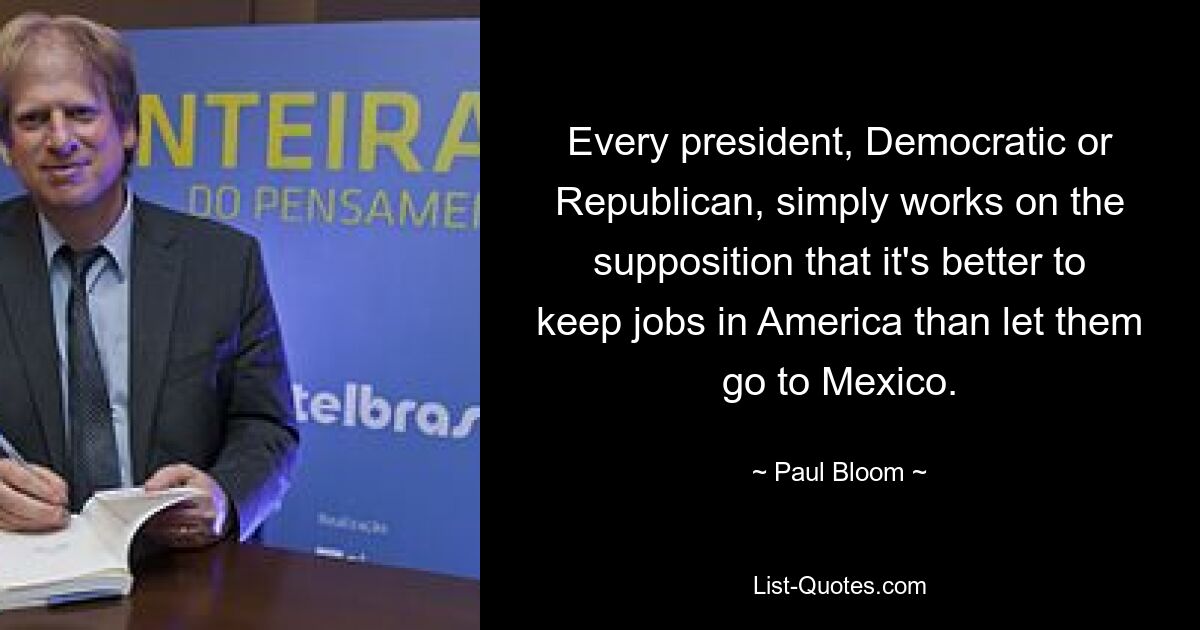 Every president, Democratic or Republican, simply works on the supposition that it's better to keep jobs in America than let them go to Mexico. — © Paul Bloom