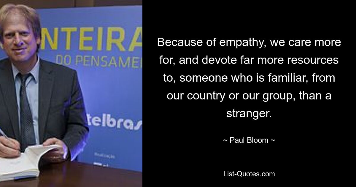 Because of empathy, we care more for, and devote far more resources to, someone who is familiar, from our country or our group, than a stranger. — © Paul Bloom