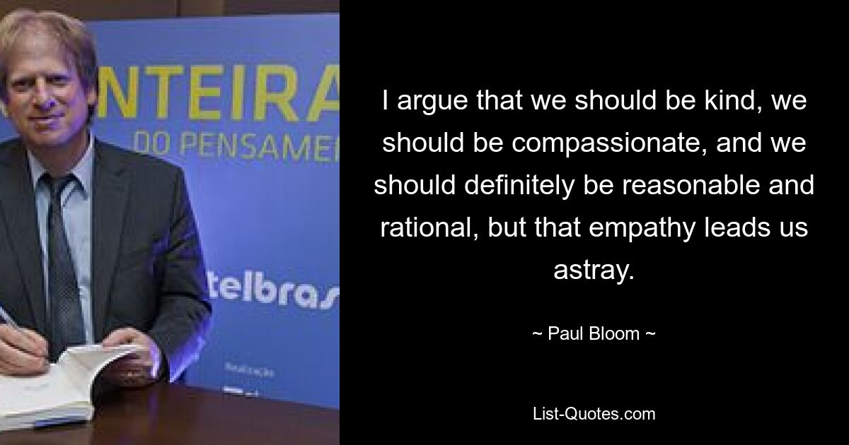 I argue that we should be kind, we should be compassionate, and we should definitely be reasonable and rational, but that empathy leads us astray. — © Paul Bloom