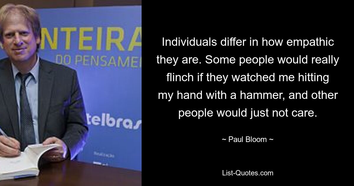 Individuals differ in how empathic they are. Some people would really flinch if they watched me hitting my hand with a hammer, and other people would just not care. — © Paul Bloom