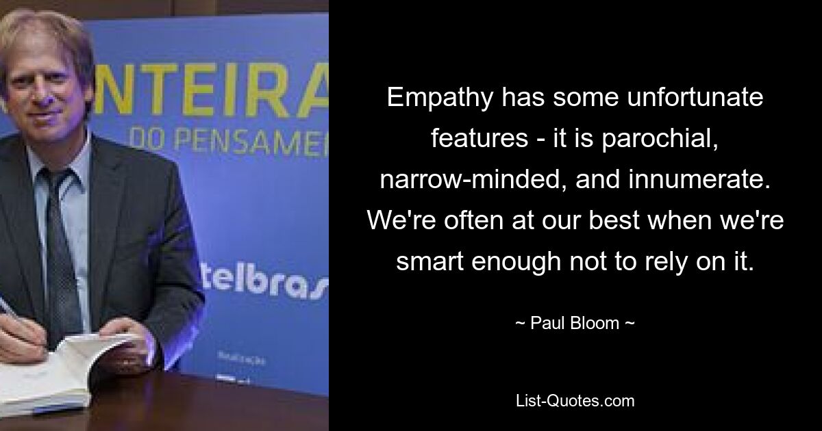 Empathy has some unfortunate features - it is parochial, narrow-minded, and innumerate. We're often at our best when we're smart enough not to rely on it. — © Paul Bloom