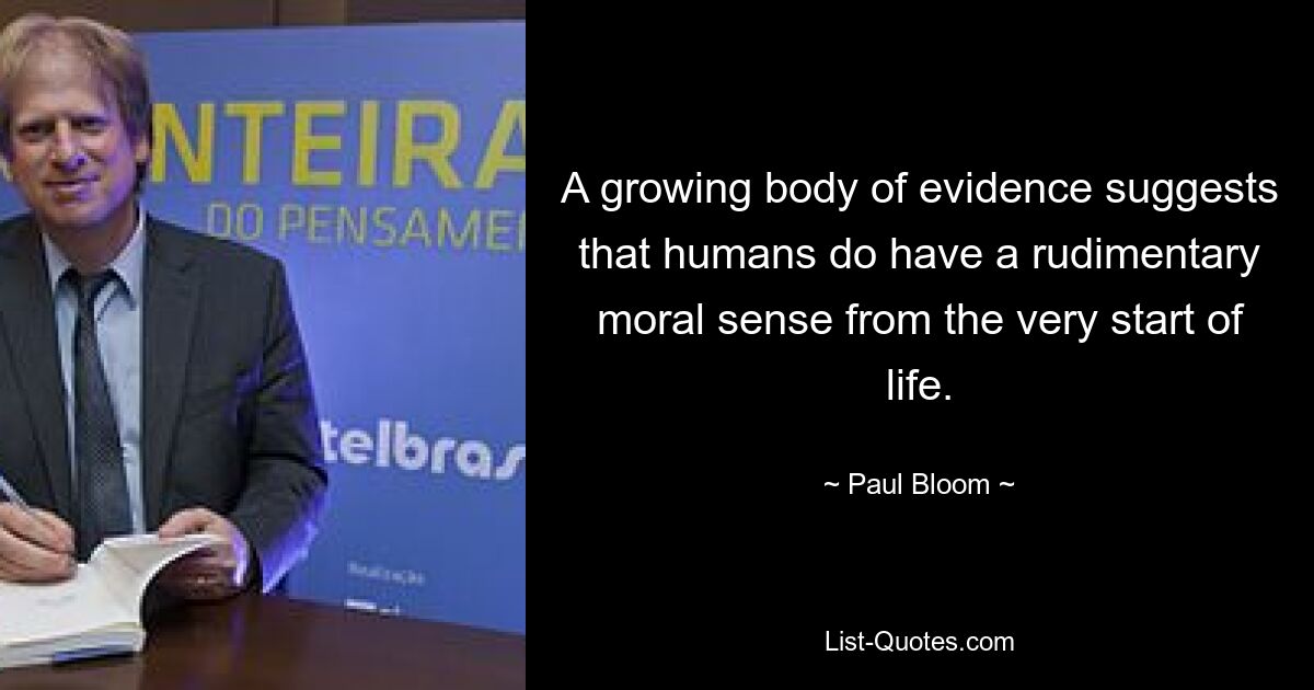 A growing body of evidence suggests that humans do have a rudimentary moral sense from the very start of life. — © Paul Bloom