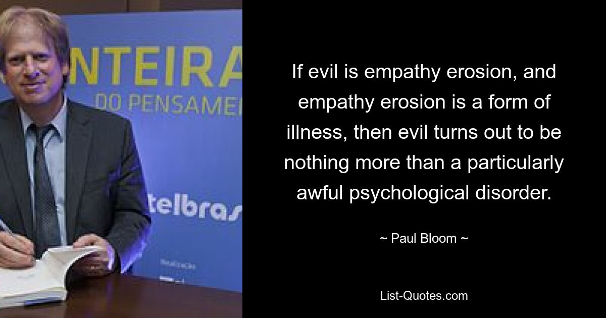 If evil is empathy erosion, and empathy erosion is a form of illness, then evil turns out to be nothing more than a particularly awful psychological disorder. — © Paul Bloom