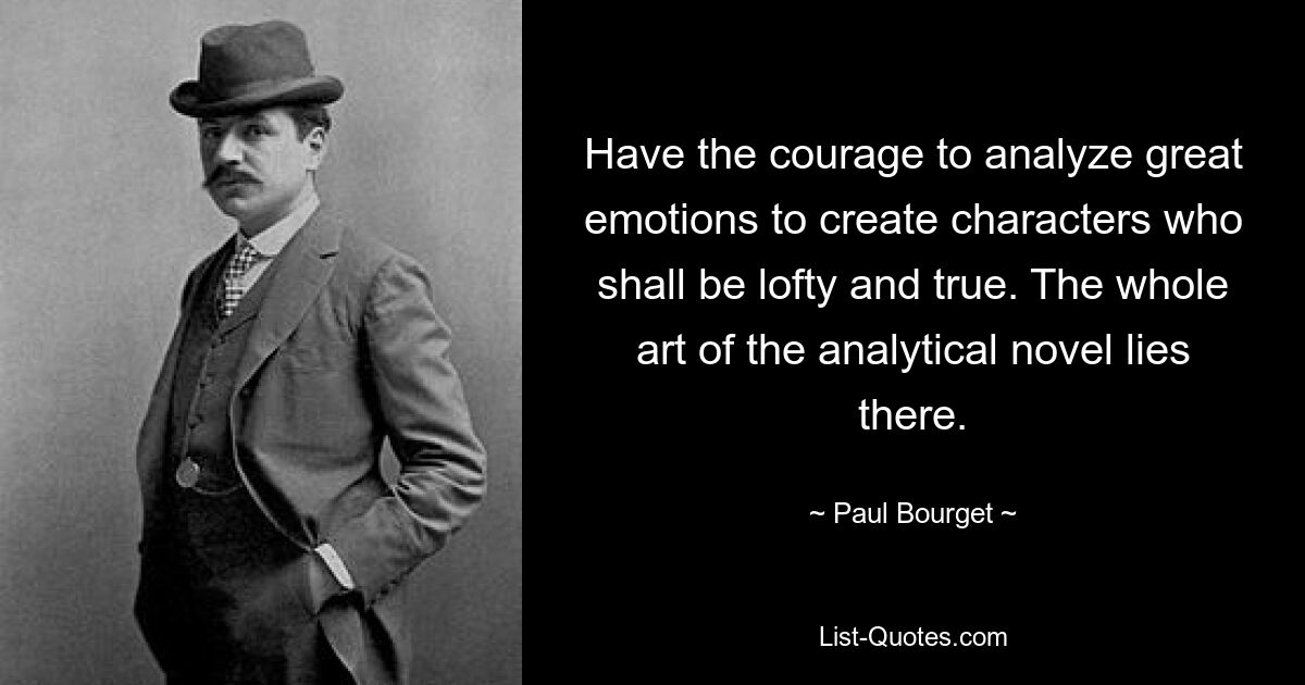 Have the courage to analyze great emotions to create characters who shall be lofty and true. The whole art of the analytical novel lies there. — © Paul Bourget