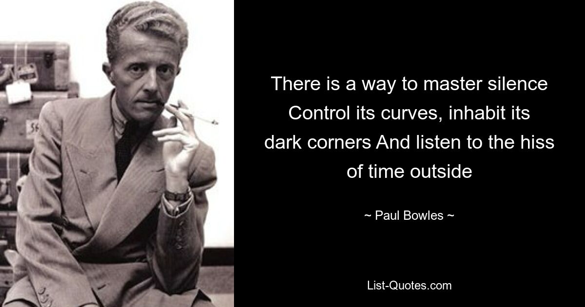 There is a way to master silence Control its curves, inhabit its dark corners And listen to the hiss of time outside — © Paul Bowles