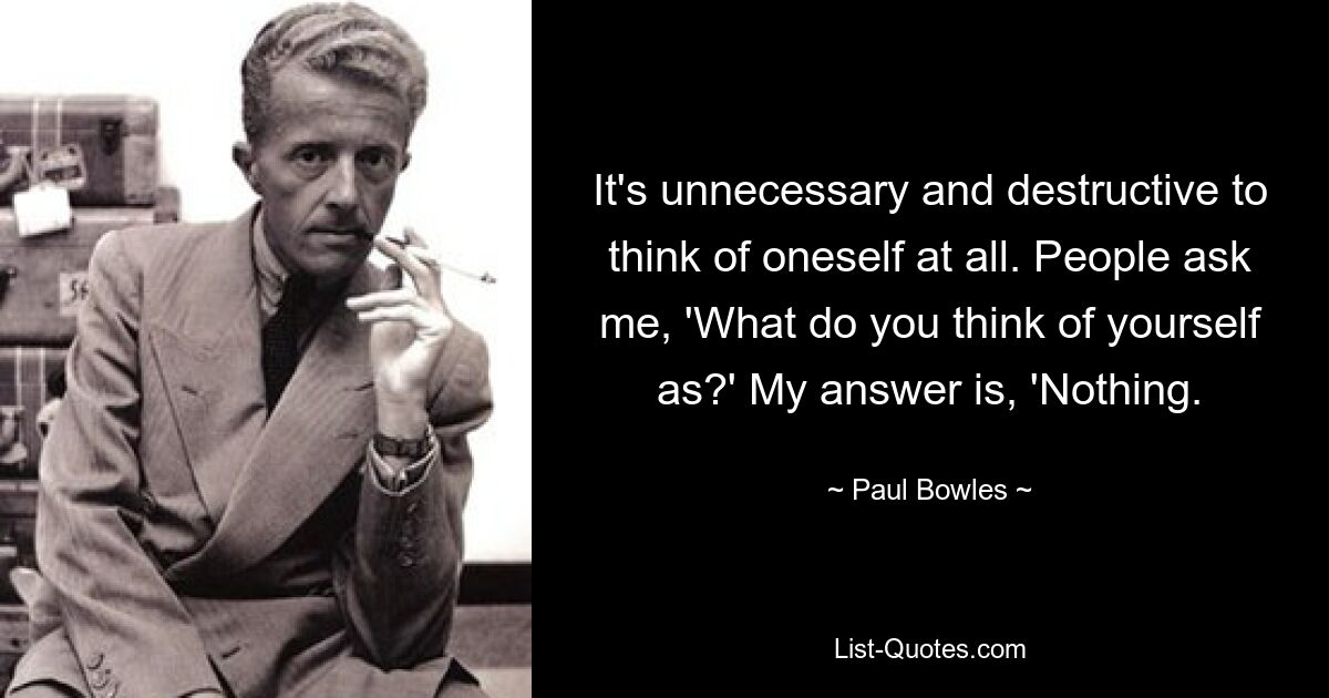 It's unnecessary and destructive to think of oneself at all. People ask me, 'What do you think of yourself as?' My answer is, 'Nothing. — © Paul Bowles