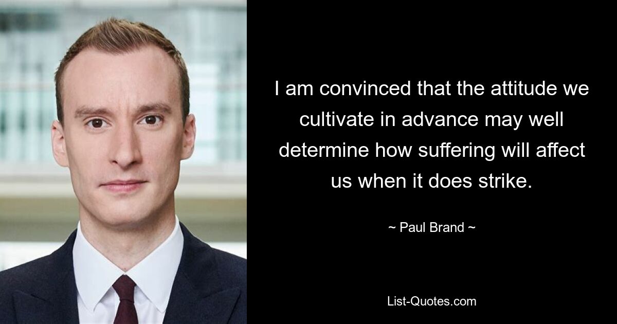 I am convinced that the attitude we cultivate in advance may well determine how suffering will affect us when it does strike. — © Paul Brand