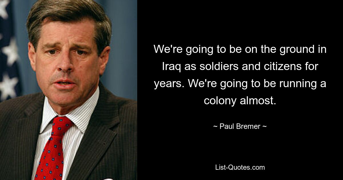 We're going to be on the ground in Iraq as soldiers and citizens for years. We're going to be running a colony almost. — © Paul Bremer