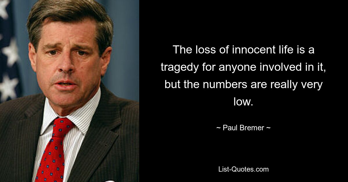 The loss of innocent life is a tragedy for anyone involved in it, but the numbers are really very low. — © Paul Bremer