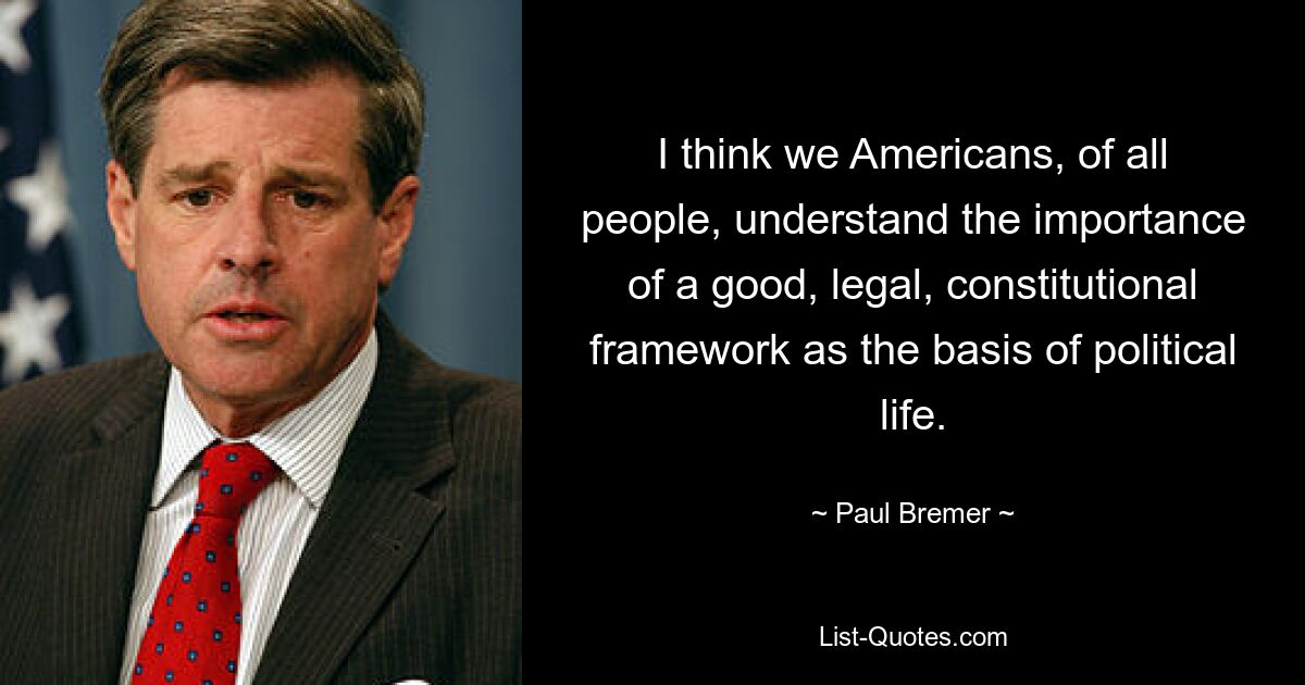 I think we Americans, of all people, understand the importance of a good, legal, constitutional framework as the basis of political life. — © Paul Bremer