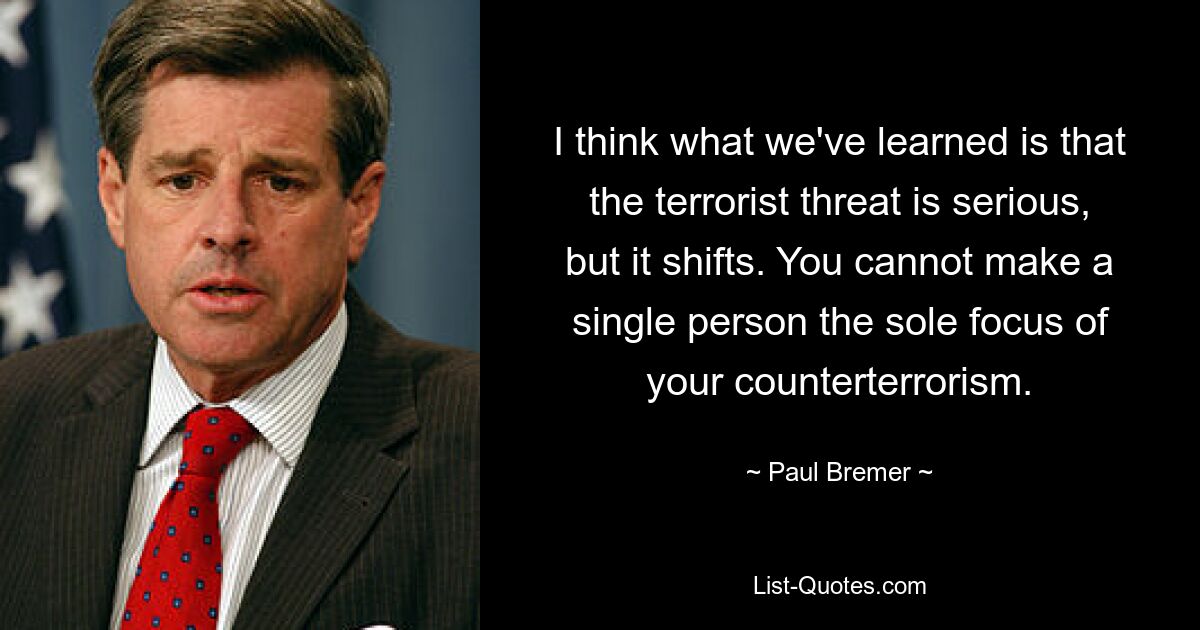 I think what we've learned is that the terrorist threat is serious, but it shifts. You cannot make a single person the sole focus of your counterterrorism. — © Paul Bremer