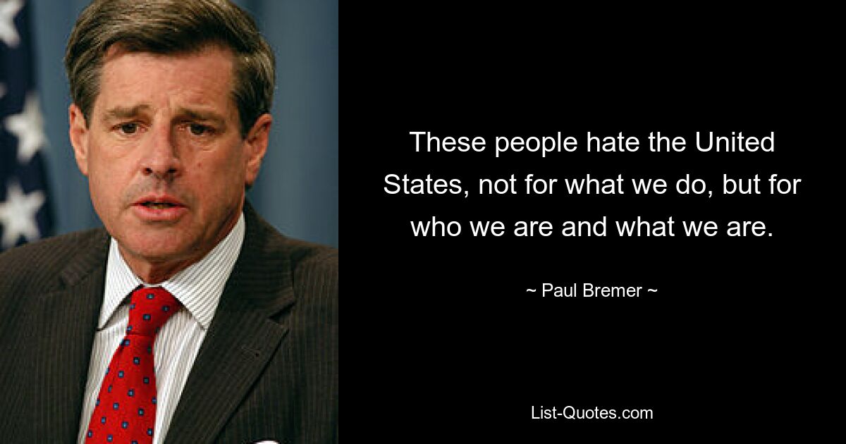 These people hate the United States, not for what we do, but for who we are and what we are. — © Paul Bremer