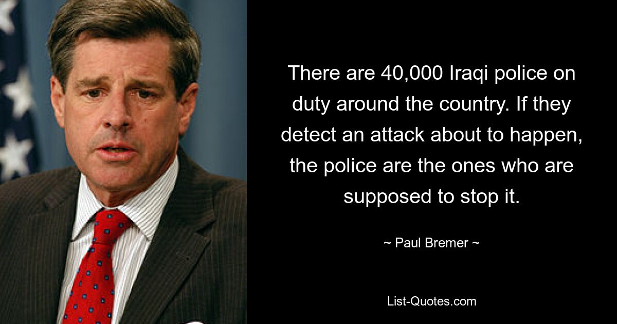 There are 40,000 Iraqi police on duty around the country. If they detect an attack about to happen, the police are the ones who are supposed to stop it. — © Paul Bremer