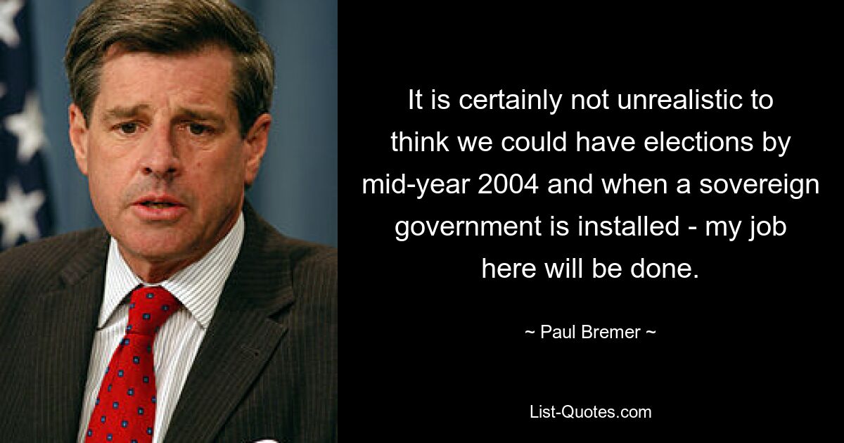 It is certainly not unrealistic to think we could have elections by mid-year 2004 and when a sovereign government is installed - my job here will be done. — © Paul Bremer