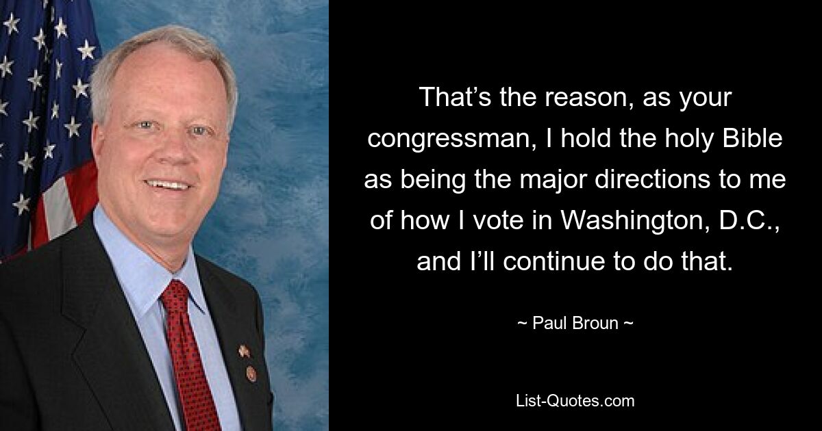 That’s the reason, as your congressman, I hold the holy Bible as being the major directions to me of how I vote in Washington, D.C., and I’ll continue to do that. — © Paul Broun