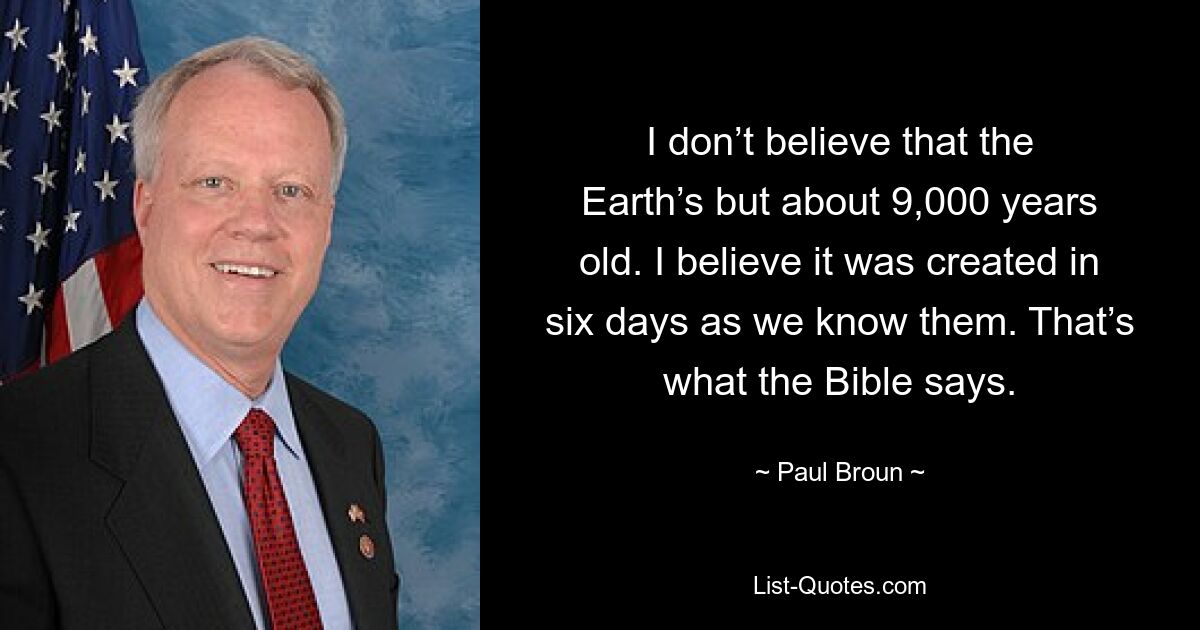 I don’t believe that the Earth’s but about 9,000 years old. I believe it was created in six days as we know them. That’s what the Bible says. — © Paul Broun