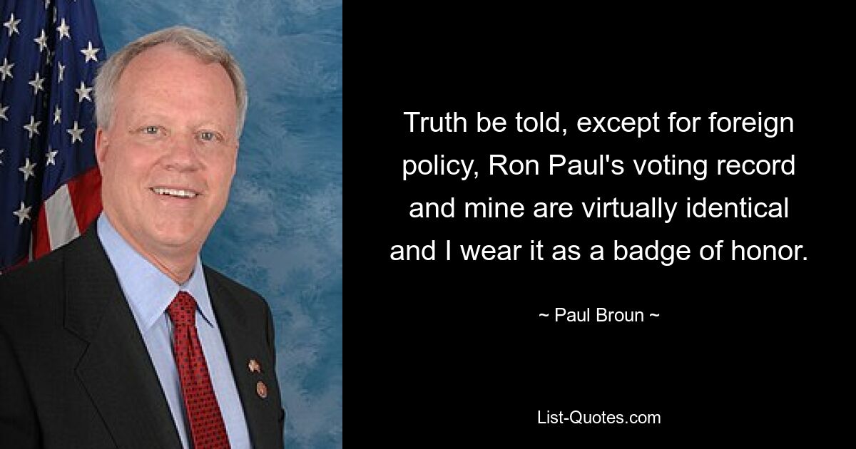 Truth be told, except for foreign policy, Ron Paul's voting record and mine are virtually identical and I wear it as a badge of honor. — © Paul Broun