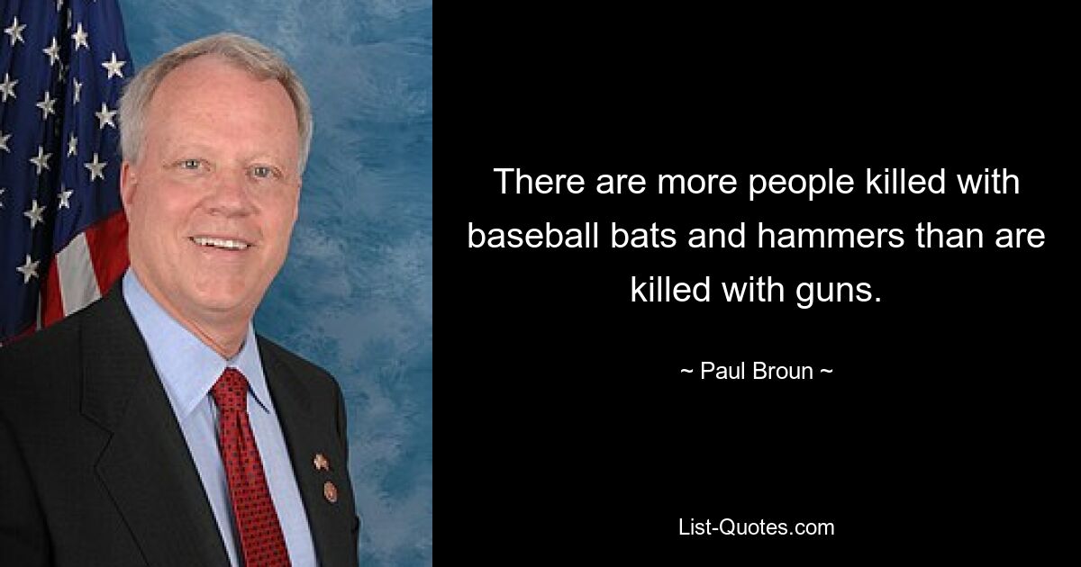 There are more people killed with baseball bats and hammers than are killed with guns. — © Paul Broun