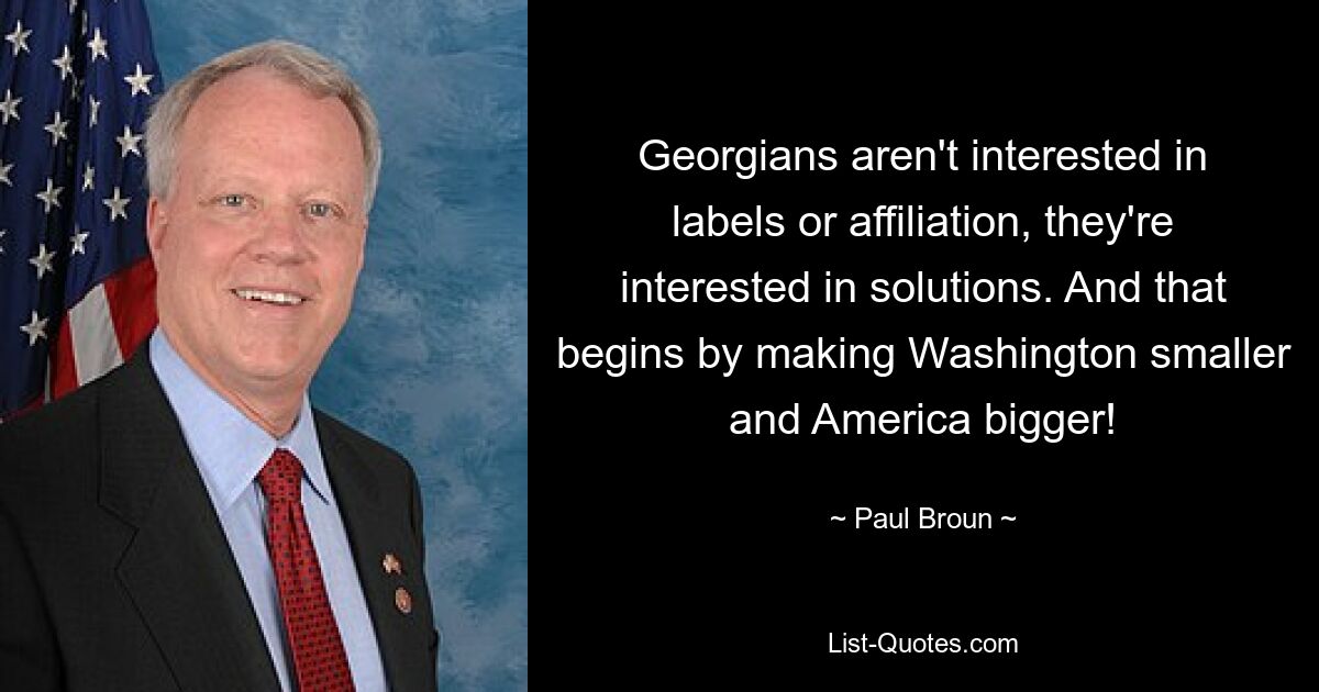 Georgians aren't interested in labels or affiliation, they're interested in solutions. And that begins by making Washington smaller and America bigger! — © Paul Broun