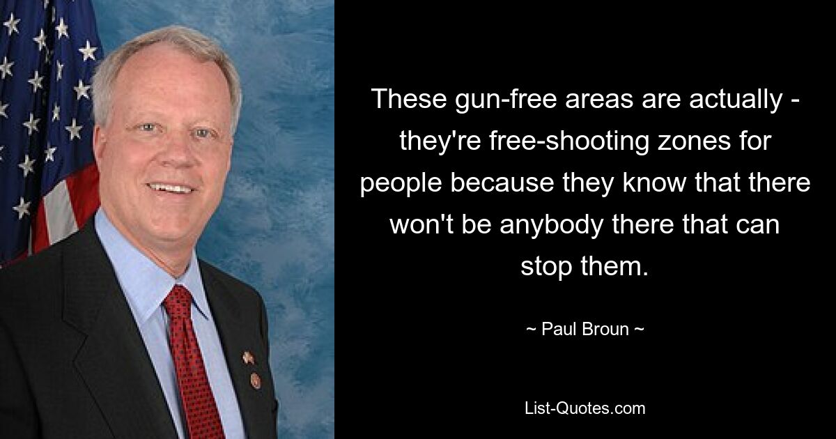 These gun-free areas are actually - they're free-shooting zones for people because they know that there won't be anybody there that can stop them. — © Paul Broun