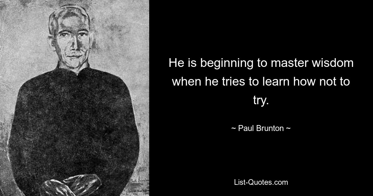 He is beginning to master wisdom when he tries to learn how not to try. — © Paul Brunton