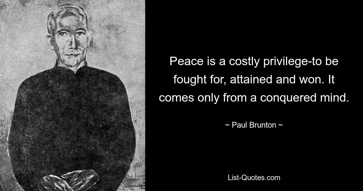 Peace is a costly privilege-to be fought for, attained and won. It comes only from a conquered mind. — © Paul Brunton