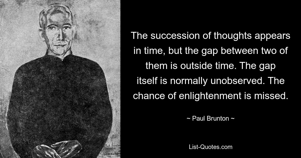 The succession of thoughts appears in time, but the gap between two of them is outside time. The gap itself is normally unobserved. The chance of enlightenment is missed. — © Paul Brunton