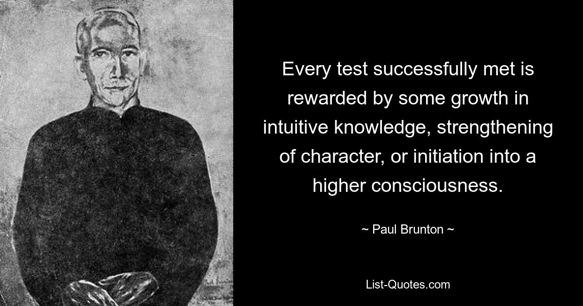 Jede erfolgreich bestandene Prüfung wird mit einem gewissen Zuwachs an intuitivem Wissen, einer Stärkung des Charakters oder der Einweihung in ein höheres Bewusstsein belohnt. — © Paul Brunton 