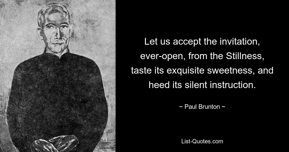 Let us accept the invitation, ever-open, from the Stillness, taste its exquisite sweetness, and heed its silent instruction. — © Paul Brunton