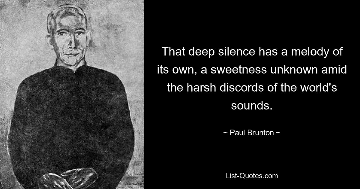 That deep silence has a melody of its own, a sweetness unknown amid the harsh discords of the world's sounds. — © Paul Brunton