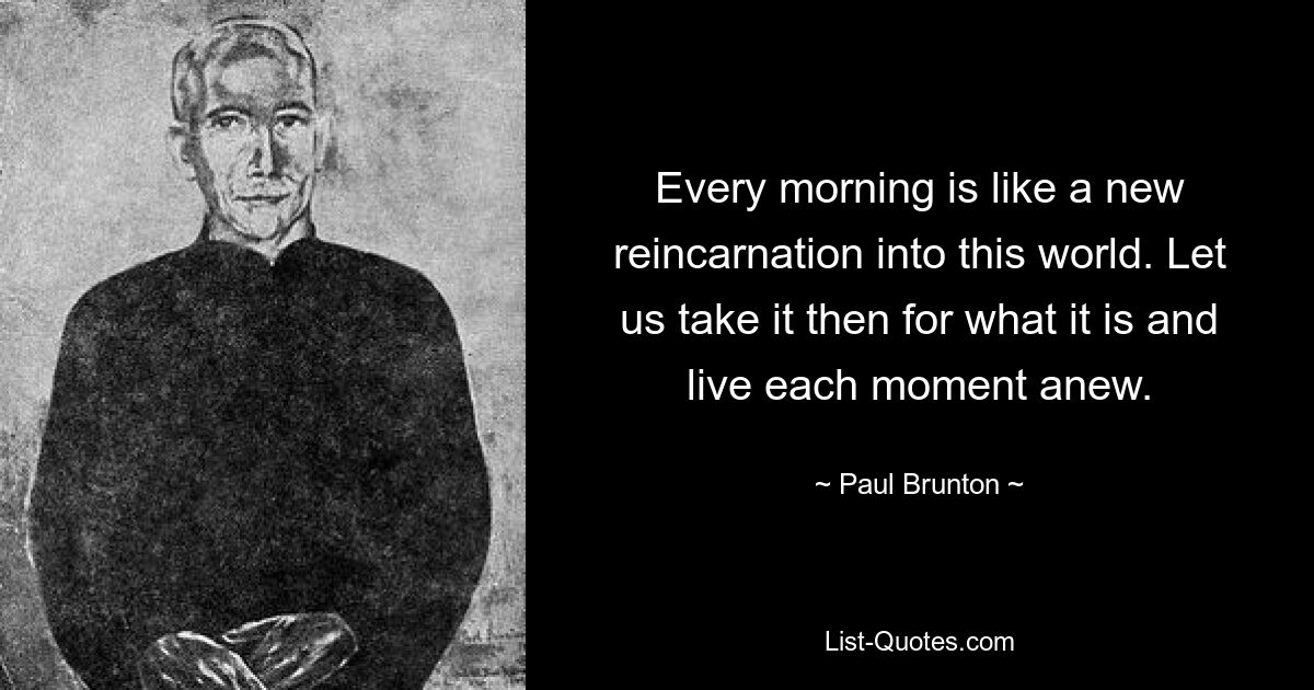 Every morning is like a new reincarnation into this world. Let us take it then for what it is and live each moment anew. — © Paul Brunton