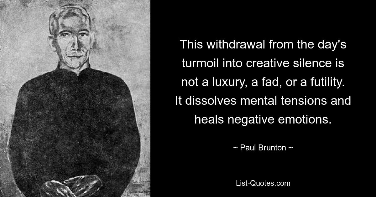 This withdrawal from the day's turmoil into creative silence is not a luxury, a fad, or a futility. It dissolves mental tensions and heals negative emotions. — © Paul Brunton