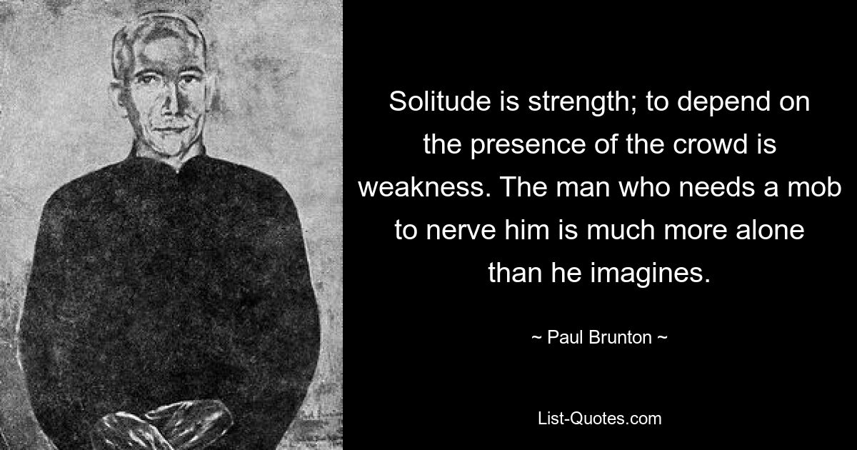 Solitude is strength; to depend on the presence of the crowd is weakness. The man who needs a mob to nerve him is much more alone than he imagines. — © Paul Brunton