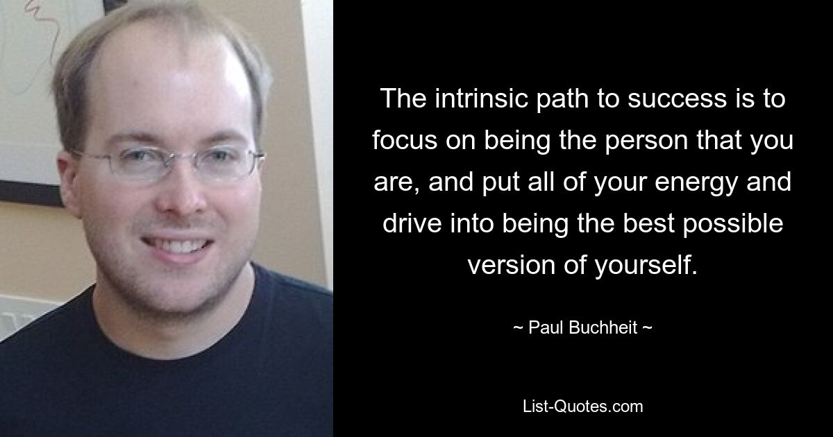 The intrinsic path to success is to focus on being the person that you are, and put all of your energy and drive into being the best possible version of yourself. — © Paul Buchheit