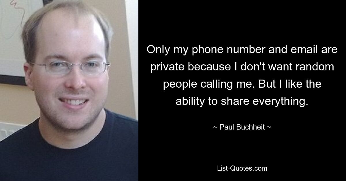 Only my phone number and email are private because I don't want random people calling me. But I like the ability to share everything. — © Paul Buchheit