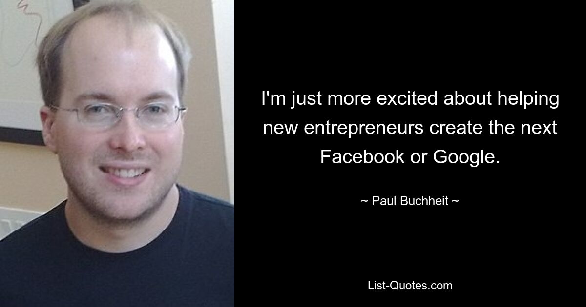 I'm just more excited about helping new entrepreneurs create the next Facebook or Google. — © Paul Buchheit