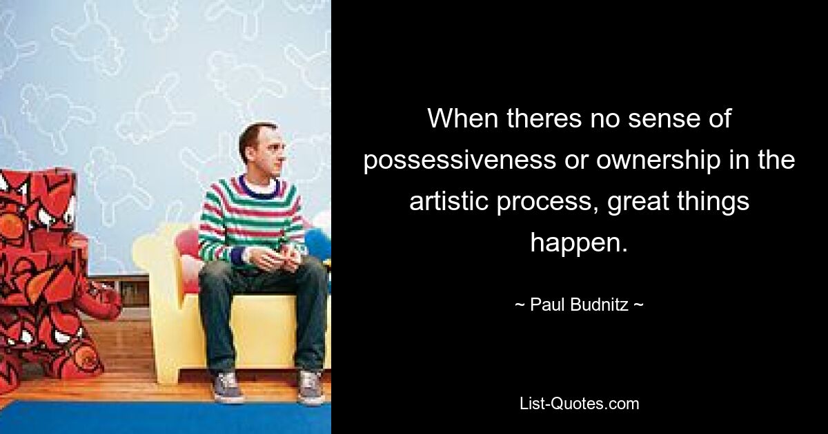 When theres no sense of possessiveness or ownership in the artistic process, great things happen. — © Paul Budnitz