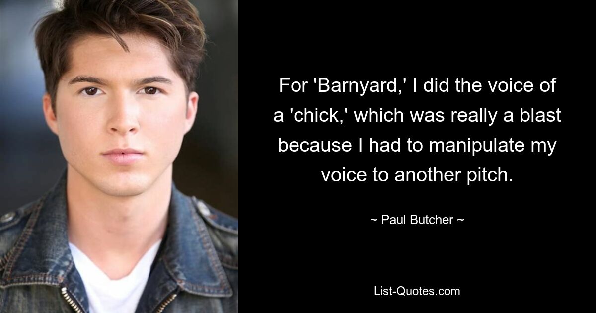 For 'Barnyard,' I did the voice of a 'chick,' which was really a blast because I had to manipulate my voice to another pitch. — © Paul Butcher