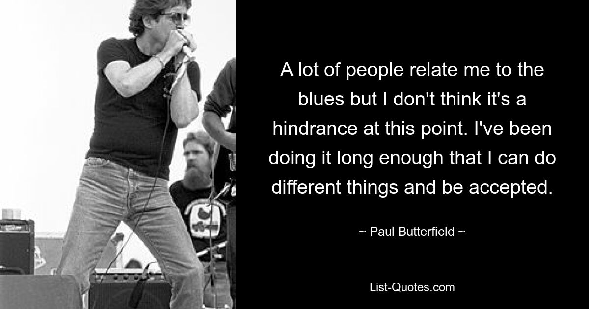 A lot of people relate me to the blues but I don't think it's a hindrance at this point. I've been doing it long enough that I can do different things and be accepted. — © Paul Butterfield