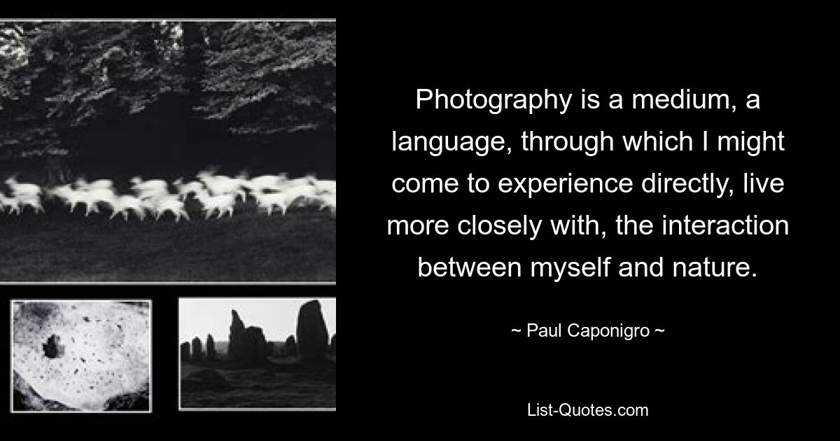 Photography is a medium, a language, through which I might come to experience directly, live more closely with, the interaction between myself and nature. — © Paul Caponigro