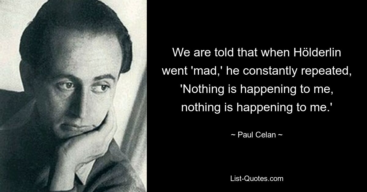 We are told that when Hölderlin went 'mad,' he constantly repeated, 'Nothing is happening to me, nothing is happening to me.' — © Paul Celan