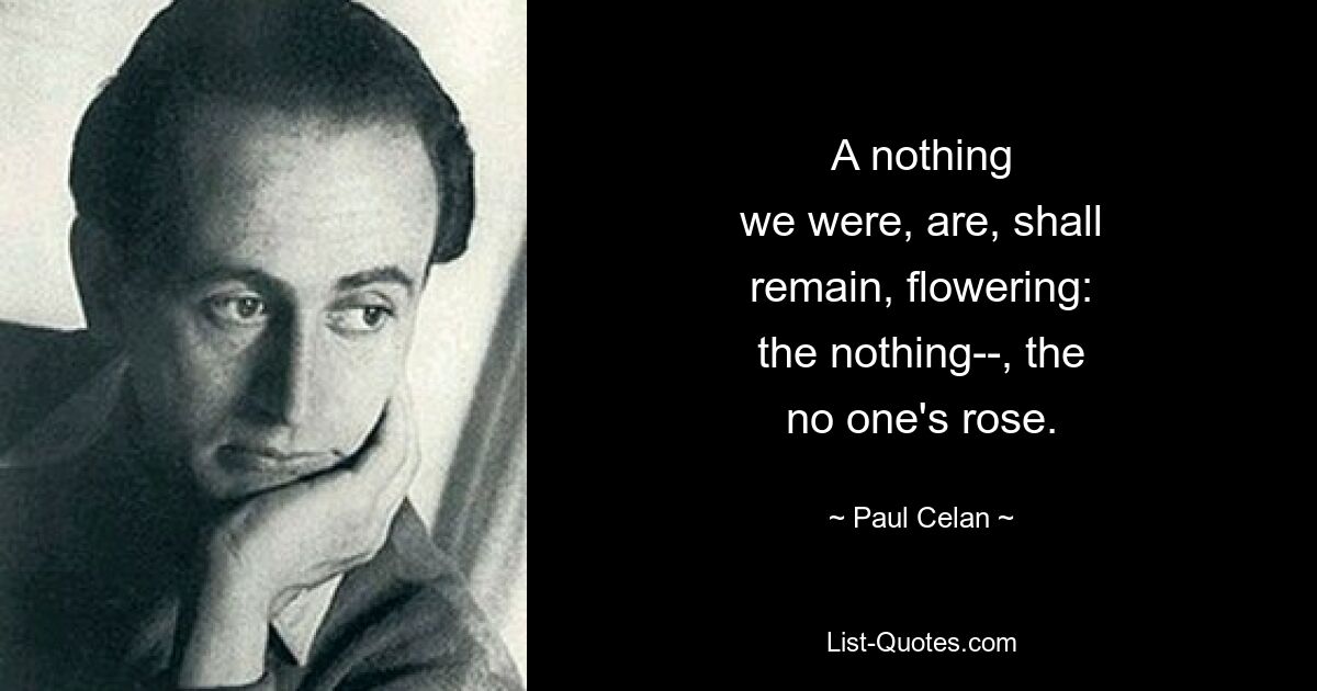 A nothing
we were, are, shall
remain, flowering:
the nothing--, the
no one's rose. — © Paul Celan