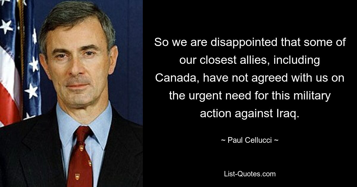 So we are disappointed that some of our closest allies, including Canada, have not agreed with us on the urgent need for this military action against Iraq. — © Paul Cellucci