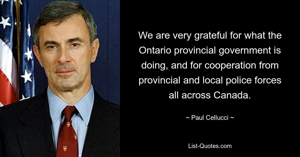 We are very grateful for what the Ontario provincial government is doing, and for cooperation from provincial and local police forces all across Canada. — © Paul Cellucci