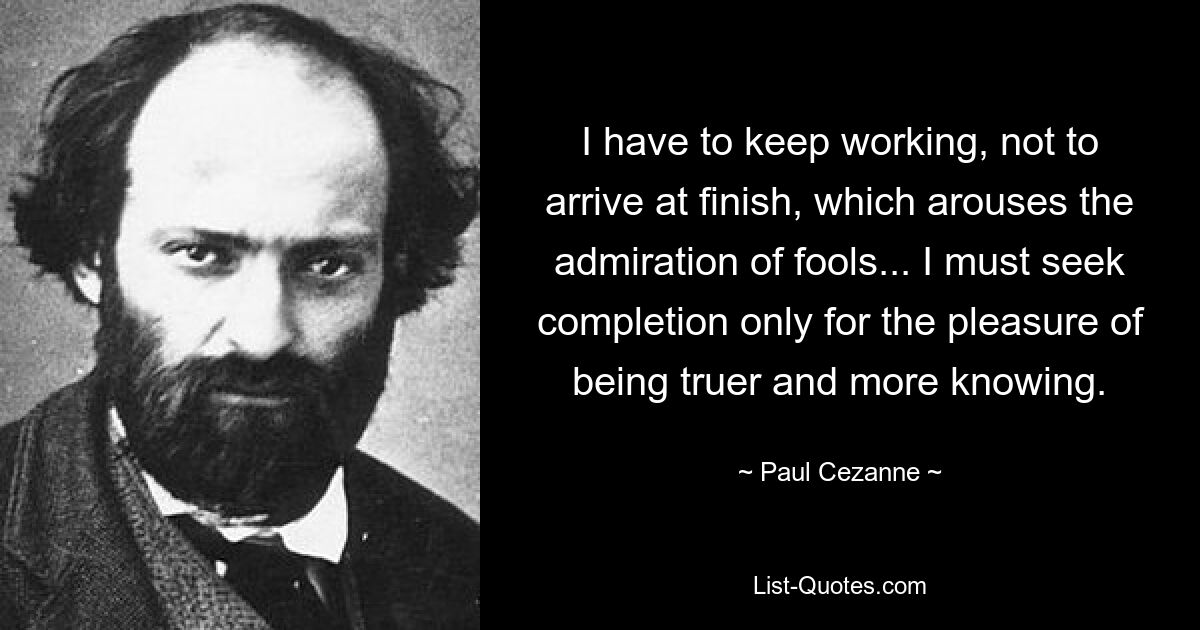 I have to keep working, not to arrive at finish, which arouses the admiration of fools... I must seek completion only for the pleasure of being truer and more knowing. — © Paul Cezanne