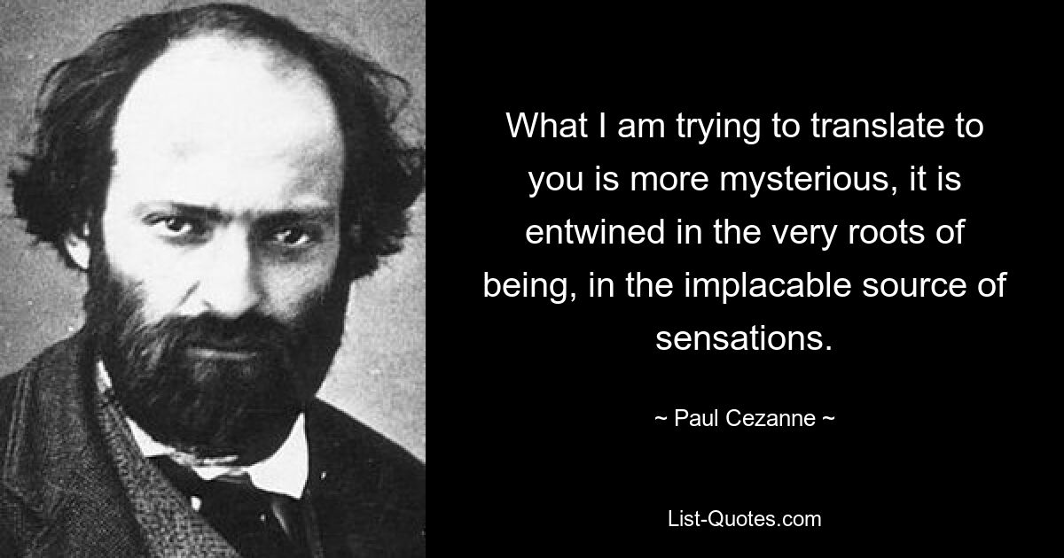 What I am trying to translate to you is more mysterious, it is entwined in the very roots of being, in the implacable source of sensations. — © Paul Cezanne