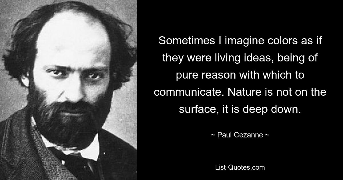 Sometimes I imagine colors as if they were living ideas, being of pure reason with which to communicate. Nature is not on the surface, it is deep down. — © Paul Cezanne